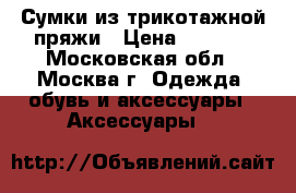 Сумки из трикотажной пряжи › Цена ­ 1 500 - Московская обл., Москва г. Одежда, обувь и аксессуары » Аксессуары   